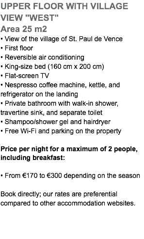 UPPER FLOOR WITH VILLAGE VIEW "WEST" Area 25 m2 • View of the village of St. Paul de Vence • First floor • Reversible air conditioning • King-size bed (160 cm x 200 cm) • Flat-screen TV • Nespresso coffee machine, kettle, and refrigerator on the landing • Private bathroom with walk-in shower, travertine sink, and separate toilet • Shampoo/shower gel and hairdryer • Free Wi-Fi and parking on the property Price per night for a maximum of 2 people, including breakfast: • From €170 to €300 depending on the season Book directly; our rates are preferential  compared to other accommodation websites.