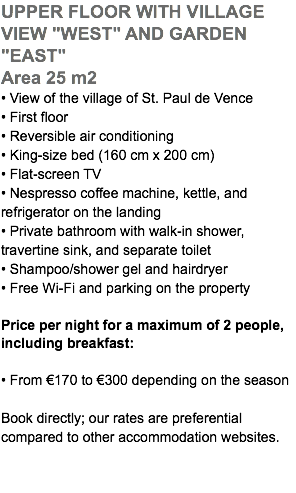 UPPER FLOOR WITH VILLAGE VIEW "WEST" AND GARDEN "EAST" Area 25 m2 • View of the village of St. Paul de Vence • First floor • Reversible air conditioning • King-size bed (160 cm x 200 cm) • Flat-screen TV • Nespresso coffee machine, kettle, and refrigerator on the landing • Private bathroom with walk-in shower, travertine sink, and separate toilet • Shampoo/shower gel and hairdryer • Free Wi-Fi and parking on the property Price per night for a maximum of 2 people, including breakfast: • From €170 to €300 depending on the season Book directly; our rates are preferential  compared to other accommodation websites.